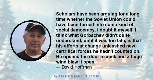 Scholars have been arguing for a long time whether the Soviet Union could have been turned into some kind of social democracy. I doubt it myself. I think what Gorbachev didn't quite understand, until it was too late, is 