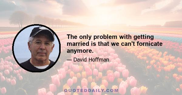 The only problem with getting married is that we can't fornicate anymore.