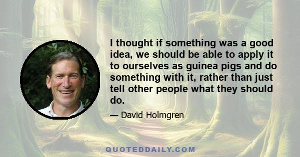 I thought if something was a good idea, we should be able to apply it to ourselves as guinea pigs and do something with it, rather than just tell other people what they should do.