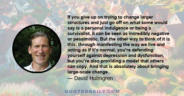 If you give up on trying to change larger structures and just go off on what some would say is a personal indulgence or being a survivalist, it can be seen as incredibly negative or pessimistic. But the other way to