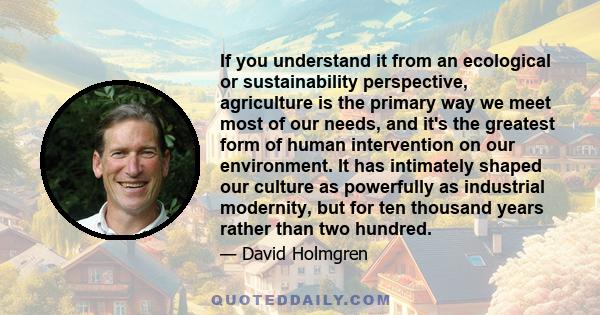 If you understand it from an ecological or sustainability perspective, agriculture is the primary way we meet most of our needs, and it's the greatest form of human intervention on our environment. It has intimately