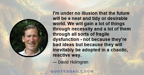 I'm under no illusion that the future will be a neat and tidy or desirable world. We will gain a lot of things through necessity and a lot of them through all sorts of fragile dysfunction - not because they're bad ideas 