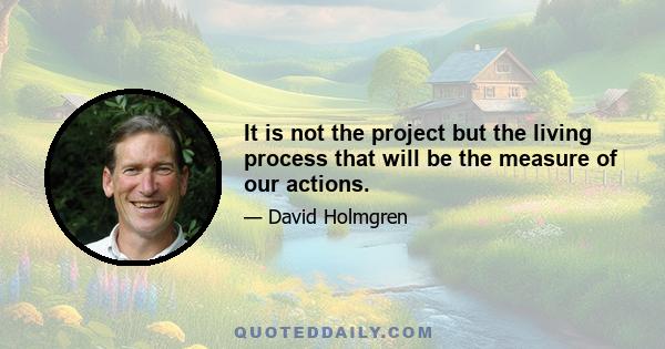 It is not the project but the living process that will be the measure of our actions.