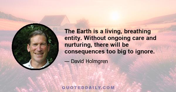 The Earth is a living, breathing entity. Without ongoing care and nurturing, there will be consequences too big to ignore.