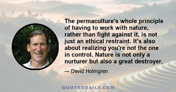 The permaculture's whole principle of having to work with nature, rather than fight against it, is not just an ethical restraint. It's also about realizing you're not the one in control. Nature is not only a nurturer