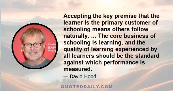 Accepting the key premise that the learner is the primary customer of schooling means others follow naturally. ... The core business of schooling is learning, and the quality of learning experienced by all learners