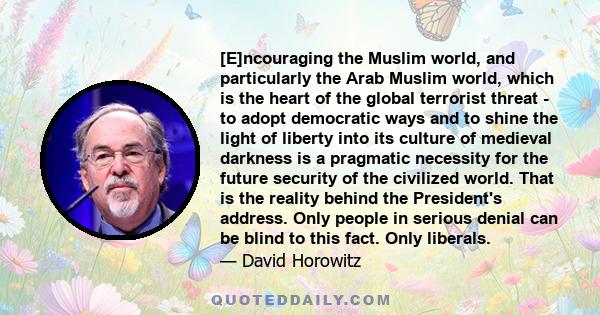 [E]ncouraging the Muslim world, and particularly the Arab Muslim world, which is the heart of the global terrorist threat - to adopt democratic ways and to shine the light of liberty into its culture of medieval