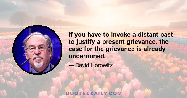 If you have to invoke a distant past to justify a present grievance, the case for the grievance is already undermined.