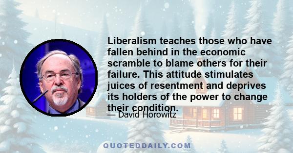 Liberalism teaches those who have fallen behind in the economic scramble to blame others for their failure. This attitude stimulates juices of resentment and deprives its holders of the power to change their condition.