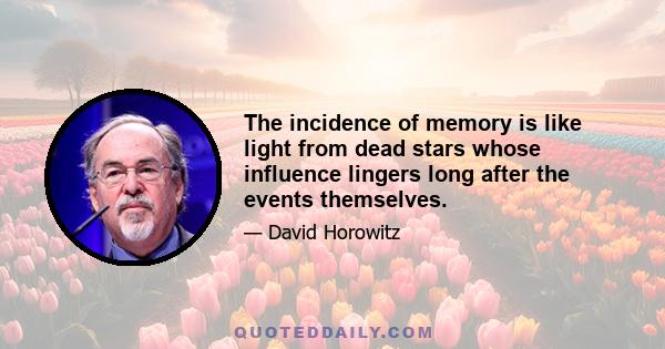 The incidence of memory is like light from dead stars whose influence lingers long after the events themselves.