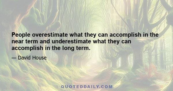 People overestimate what they can accomplish in the near term and underestimate what they can accomplish in the long term.