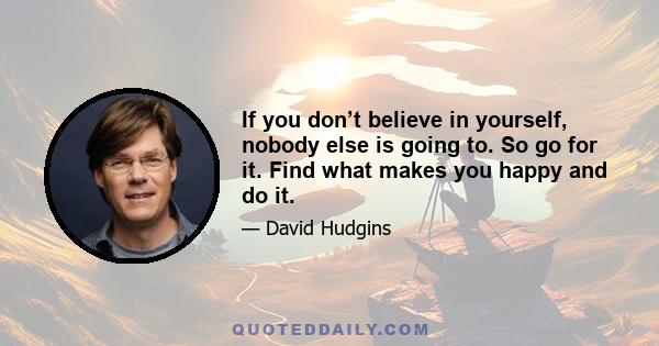 If you don’t believe in yourself, nobody else is going to. So go for it. Find what makes you happy and do it.