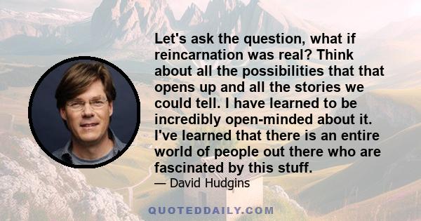 Let's ask the question, what if reincarnation was real? Think about all the possibilities that that opens up and all the stories we could tell. I have learned to be incredibly open-minded about it. I've learned that