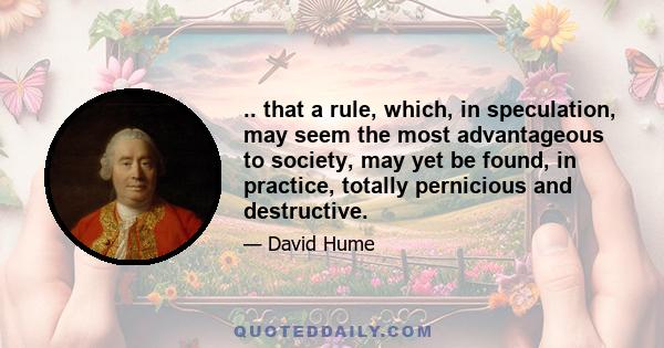 .. that a rule, which, in speculation, may seem the most advantageous to society, may yet be found, in practice, totally pernicious and destructive.