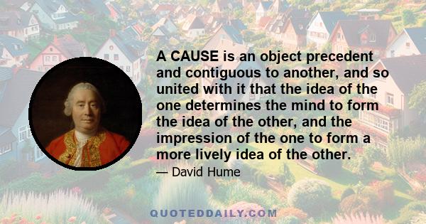 A CAUSE is an object precedent and contiguous to another, and so united with it that the idea of the one determines the mind to form the idea of the other, and the impression of the one to form a more lively idea of the 