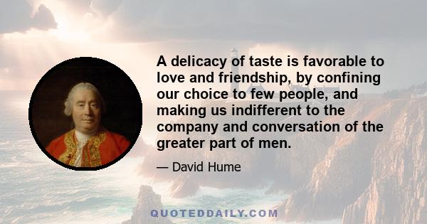 A delicacy of taste is favorable to love and friendship, by confining our choice to few people, and making us indifferent to the company and conversation of the greater part of men.