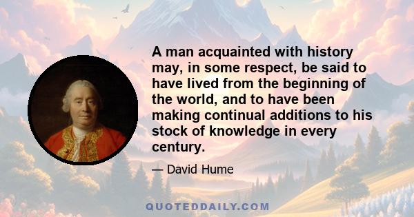 A man acquainted with history may, in some respect, be said to have lived from the beginning of the world, and to have been making continual additions to his stock of knowledge in every century.