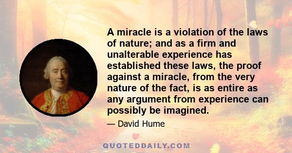 A miracle is a violation of the laws of nature; and as a firm and unalterable experience has established these laws, the proof against a miracle, from the very nature of the fact, is as entire as any argument from