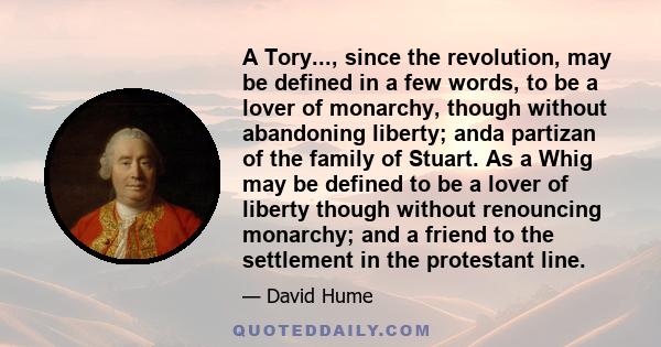 A Tory..., since the revolution, may be defined in a few words, to be a lover of monarchy, though without abandoning liberty; anda partizan of the family of Stuart. As a Whig may be defined to be a lover of liberty