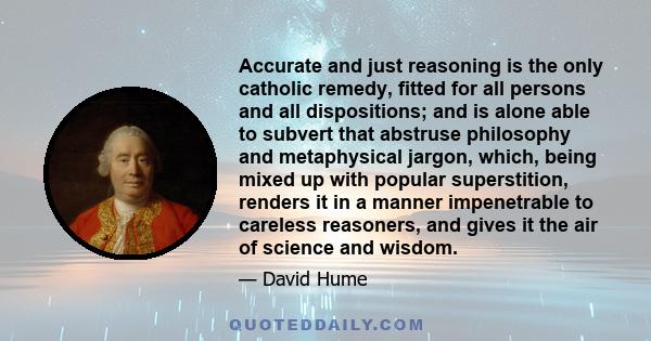 Accurate and just reasoning is the only catholic remedy, fitted for all persons and all dispositions; and is alone able to subvert that abstruse philosophy and metaphysical jargon, which, being mixed up with popular