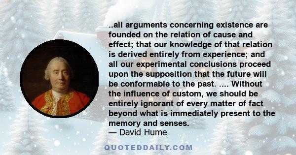 ..all arguments concerning existence are founded on the relation of cause and effect; that our knowledge of that relation is derived entirely from experience; and all our experimental conclusions proceed upon the