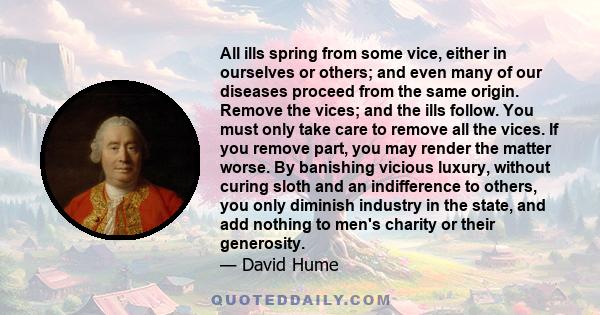 All ills spring from some vice, either in ourselves or others; and even many of our diseases proceed from the same origin. Remove the vices; and the ills follow. You must only take care to remove all the vices. If you