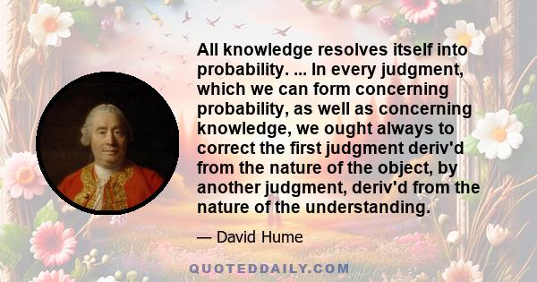 All knowledge resolves itself into probability. ... In every judgment, which we can form concerning probability, as well as concerning knowledge, we ought always to correct the first judgment deriv'd from the nature of