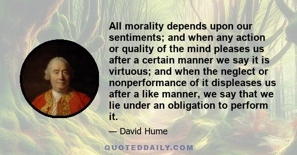 All morality depends upon our sentiments; and when any action or quality of the mind pleases us after a certain manner we say it is virtuous; and when the neglect or nonperformance of it displeases us after a like