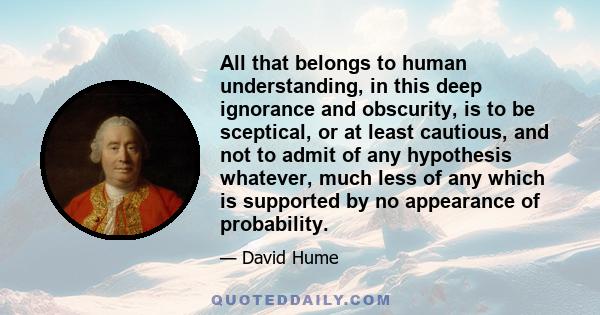 All that belongs to human understanding, in this deep ignorance and obscurity, is to be sceptical, or at least cautious, and not to admit of any hypothesis whatever, much less of any which is supported by no appearance