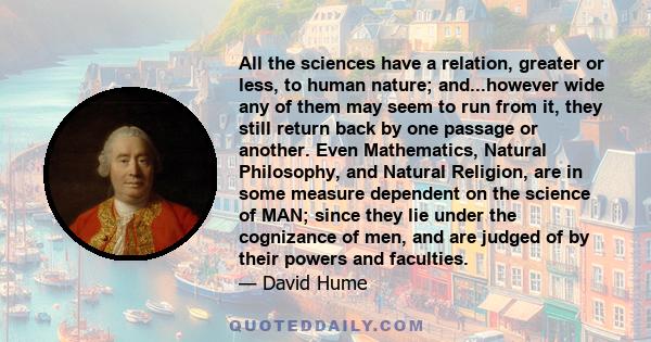 All the sciences have a relation, greater or less, to human nature; and...however wide any of them may seem to run from it, they still return back by one passage or another. Even Mathematics, Natural Philosophy, and