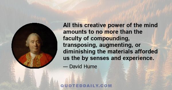 All this creative power of the mind amounts to no more than the faculty of compounding, transposing, augmenting, or diminishing the materials afforded us the by senses and experience.