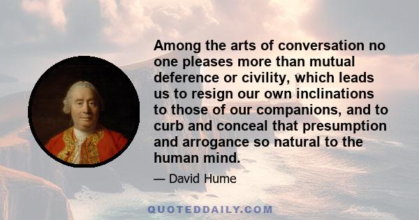 Among the arts of conversation no one pleases more than mutual deference or civility, which leads us to resign our own inclinations to those of our companions, and to curb and conceal that presumption and arrogance so