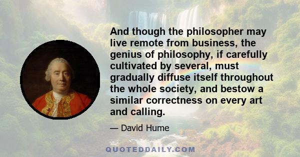 And though the philosopher may live remote from business, the genius of philosophy, if carefully cultivated by several, must gradually diffuse itself throughout the whole society, and bestow a similar correctness on