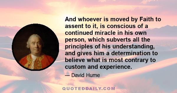 And whoever is moved by Faith to assent to it, is conscious of a continued miracle in his own person, which subverts all the principles of his understanding, and gives him a determination to believe what is most