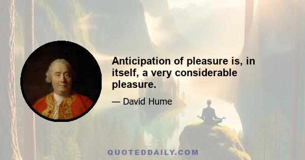 Anticipation of pleasure is, in itself, a very considerable pleasure.