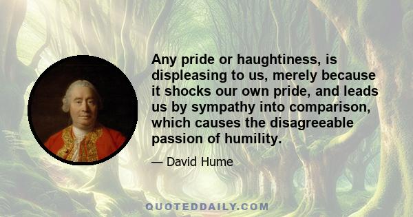 Any pride or haughtiness, is displeasing to us, merely because it shocks our own pride, and leads us by sympathy into comparison, which causes the disagreeable passion of humility.