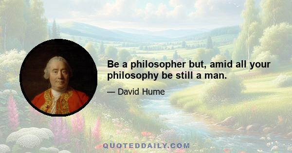 Be a philosopher but, amid all your philosophy be still a man.