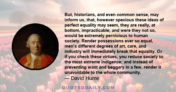 But, historians, and even common sense, may inform us, that, however specious these ideas of perfect equality may seem, they are really, at bottom, impracticable; and were they not so, would be extremely pernicious to