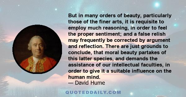 But in many orders of beauty, particularly those of the finer arts, it is requisite to employ much reasoning, in order to feel the proper sentiment; and a false relish may frequently be corrected by argument and