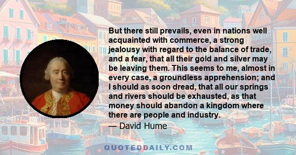 But there still prevails, even in nations well acquainted with commerce, a strong jealousy with regard to the balance of trade, and a fear, that all their gold and silver may be leaving them. This seems to me, almost in 