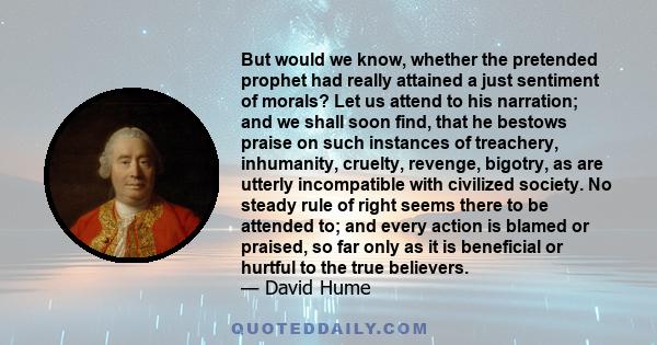 But would we know, whether the pretended prophet had really attained a just sentiment of morals? Let us attend to his narration; and we shall soon find, that he bestows praise on such instances of treachery, inhumanity, 