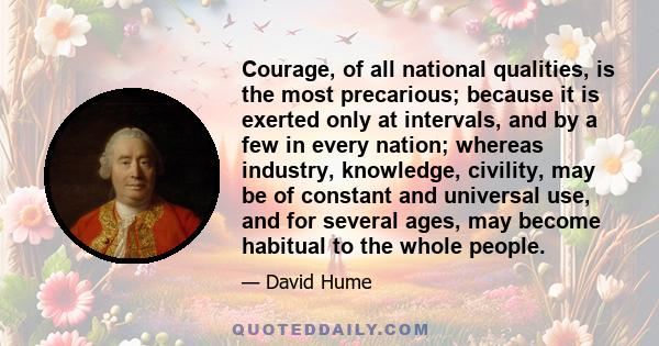 Courage, of all national qualities, is the most precarious; because it is exerted only at intervals, and by a few in every nation; whereas industry, knowledge, civility, may be of constant and universal use, and for