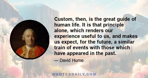 Custom, then, is the great guide of human life. It is that principle alone, which renders our experience useful to us, and makes us expect, for the future, a similar train of events with those which have appeared in the 