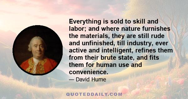 Everything is sold to skill and labor; and where nature furnishes the materials, they are still rude and unfinished, till industry, ever active and intelligent, refines them from their brute state, and fits them for