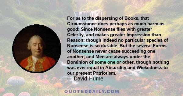 For as to the dispersing of Books, that Circumstance does perhaps as much harm as good: Since Nonsense flies with greater Celerity, and makes greater Impression than Reason; though indeed no particular species of