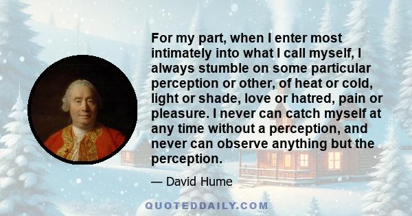 For my part, when I enter most intimately into what I call myself, I always stumble on some particular perception or other, of heat or cold, light or shade, love or hatred, pain or pleasure. I never can catch myself at