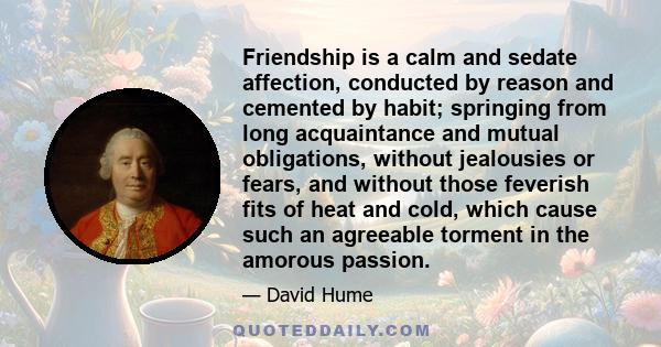 Friendship is a calm and sedate affection, conducted by reason and cemented by habit; springing from long acquaintance and mutual obligations, without jealousies or fears, and without those feverish fits of heat and