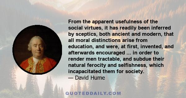 From the apparent usefulness of the social virtues, it has readily been inferred by sceptics, both ancient and modern, that all moral distinctions arise from education, and were, at first, invented, and afterwards