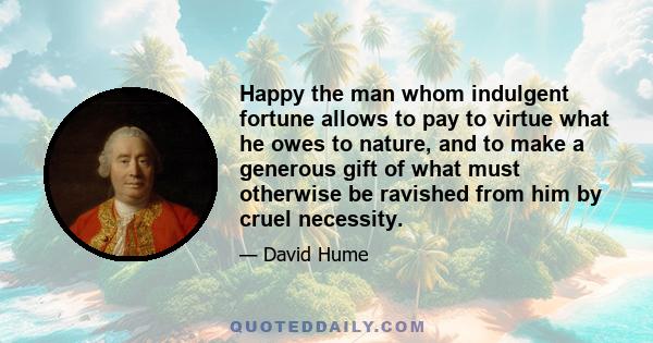 Happy the man whom indulgent fortune allows to pay to virtue what he owes to nature, and to make a generous gift of what must otherwise be ravished from him by cruel necessity.