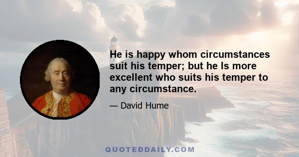 He is happy whom circumstances suit his temper; but he Is more excellent who suits his temper to any circumstance.